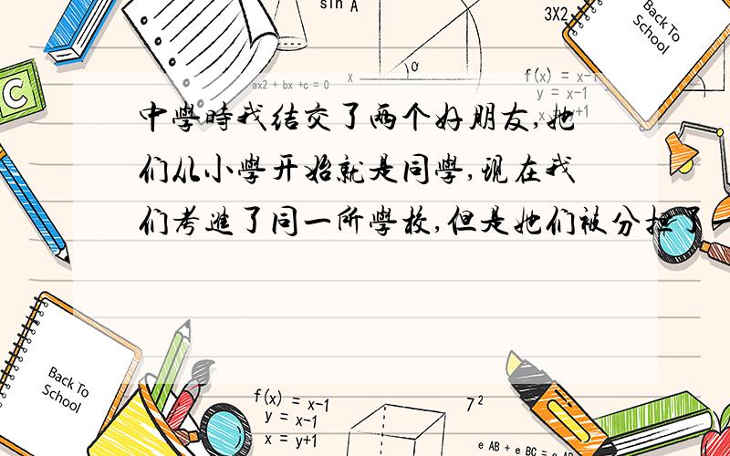 中学时我结交了两个好朋友,她们从小学开始就是同学,现在我们考进了同一所学校,但是她们被分担了一个班.中学时老师同学们都知道我们三个是一体.现在他们在我面前总是说着他们班的事,