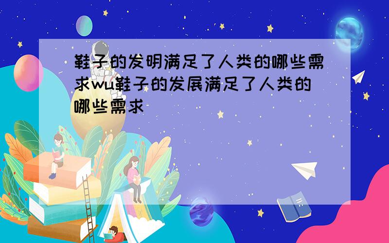 鞋子的发明满足了人类的哪些需求wu鞋子的发展满足了人类的哪些需求