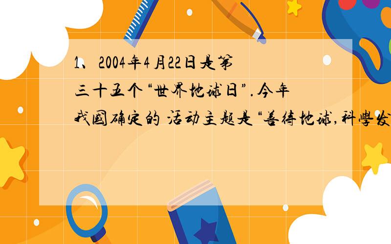 1、2004年4月22日是第三十五个“世界地球日”.今年我国确定的 活动主题是“善待地球,科学发展”.为了理解地球母亲的处境,我们 来感受地球的叹息.（1）第一声叹息：地球“头发”脱落的原