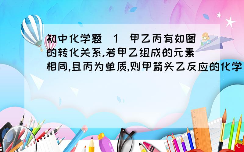 初中化学题(1)甲乙丙有如图的转化关系.若甲乙组成的元素相同,且丙为单质,则甲箭头乙反应的化学方程式(2)若甲乙丙三种物质依次是由1、2、3三种元素组成,且甲为固体,则甲是      ,丙可能是