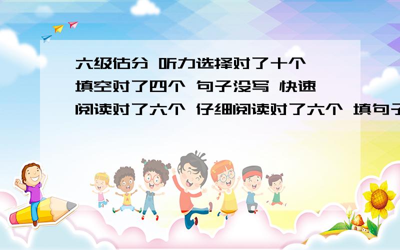 六级估分 听力选择对了十个 填空对了四个 句子没写 快速阅读对了六个 仔细阅读对了六个 填句子那种题对了一个 完型对了十个 翻译对了两个