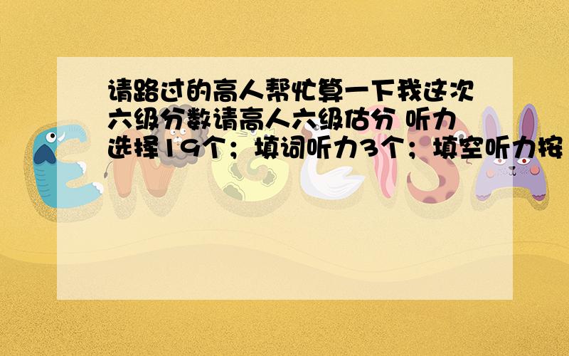 请路过的高人帮忙算一下我这次六级分数请高人六级估分 听力选择19个；填词听力3个；填空听力按1个；快速阅读6个；填词阅读4个；仔细阅读8个；完型就对5个空；翻译3个左右；作文就按70