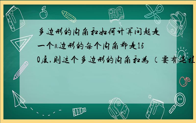 多边形的内角和如何计算问题是一个n边形的每个内角都是150度,则这个多边形的内角和为 （要有过程）