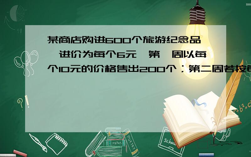 某商店购进600个旅游纪念品,进价为每个6元,第一周以每个10元的价格售出200个；第二周若按每个10元的价