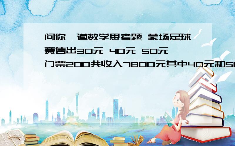 问你一道数学思考题 蒙场足球赛售出30元 40元 50元门票200共收入7800元其中40元和50元门票张数相等 每种票