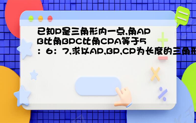 已知P是三角形内一点,角APB比角BPC比角CPA等于5：6：7,求以AP,BP,CP为长度的三角形的内角之比.急求!谢谢各位?