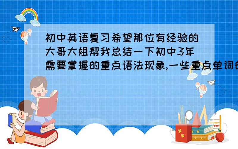 初中英语复习希望那位有经验的大哥大姐帮我总结一下初中3年需要掌握的重点语法现象,一些重点单词的用法,还有固定搭配之类的.如果好用的话,一定追加到50分!我们学校用的是仁爱版的英