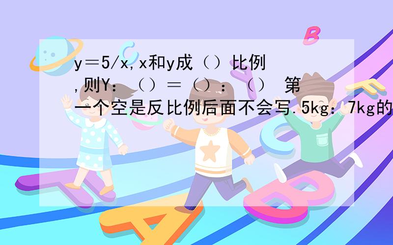 y＝5/x,x和y成（）比例,则Y：（）＝（）：（） 第一个空是反比例后面不会写.5kg：7kg的比值是5/7kg 这句话对嘛?