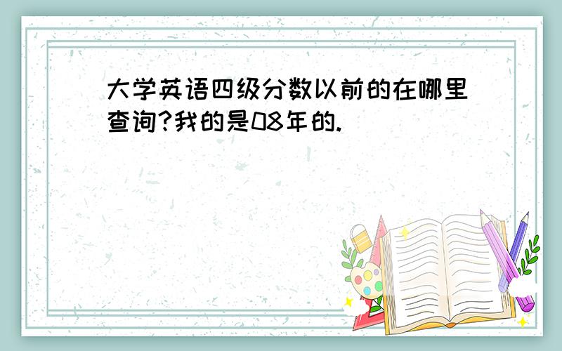 大学英语四级分数以前的在哪里查询?我的是08年的.