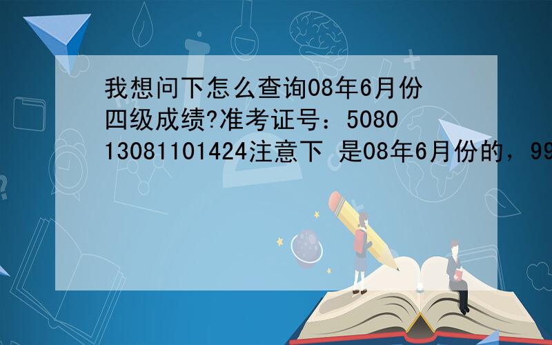 我想问下怎么查询08年6月份四级成绩?准考证号：508013081101424注意下 是08年6月份的，99宿舍上查不到