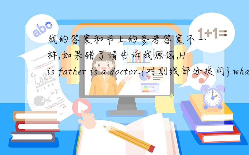 我的答案和书上的参考答案不一样,如果错了请告诉我原因,His father is a doctor.{对划线部分提问}what does his father do?我父亲每周都打篮球.{汉译英}my father plays tennis on weekends.这里所有的学生都来