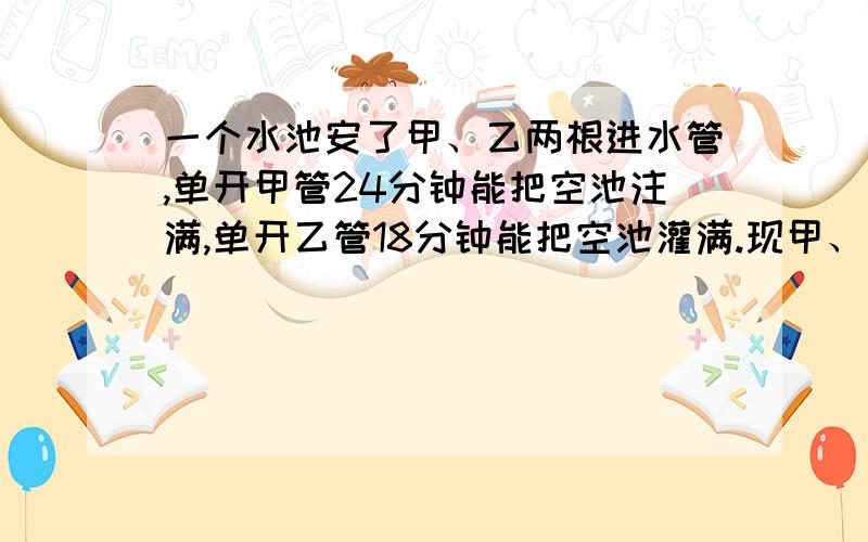 一个水池安了甲、乙两根进水管,单开甲管24分钟能把空池注满,单开乙管18分钟能把空池灌满.现甲、乙两管轮流开放按照甲1分钟、乙两分钟,甲2分钟,乙1分钟⋯⋯如此交替下去灌满一池