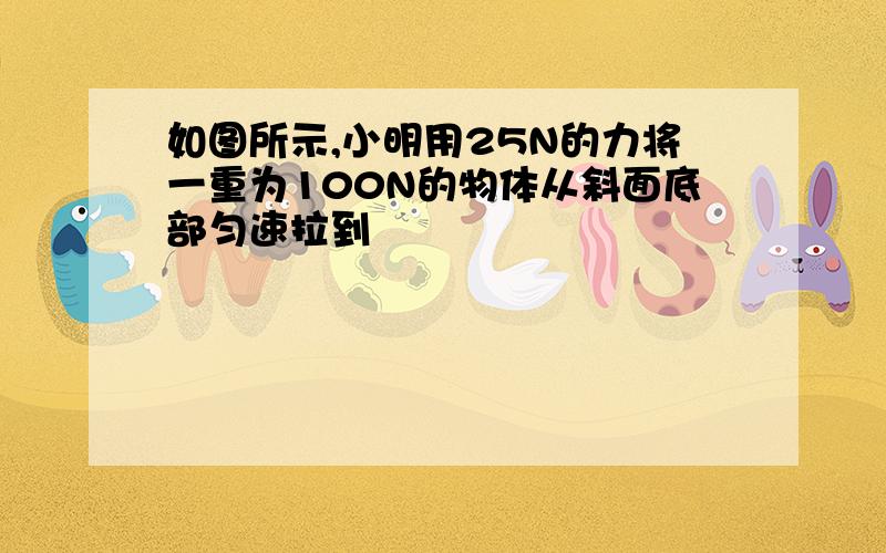 如图所示,小明用25N的力将一重为100N的物体从斜面底部匀速拉到