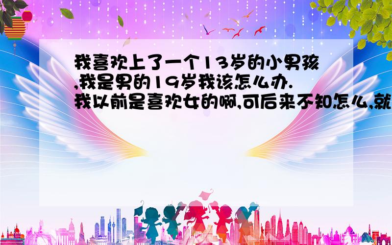 我喜欢上了一个13岁的小男孩,我是男的19岁我该怎么办.我以前是喜欢女的啊,可后来不知怎么,就喜欢上这个小孩,这个小孩也经常和我在一起,我就想亲他,就觉得他很可爱啊,但我还是有理志的,