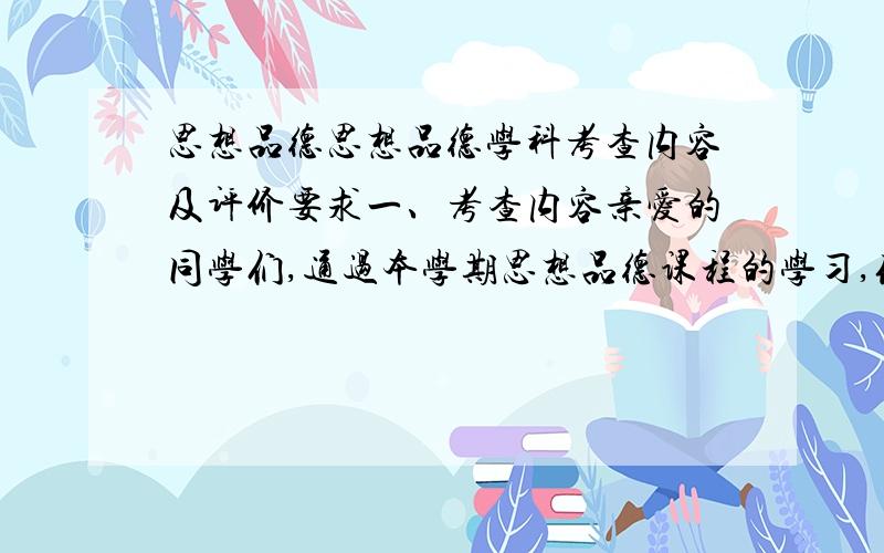 思想品德思想品德学科考查内容及评价要求一、考查内容亲爱的同学们,通过本学期思想品德课程的学习,你一定会有许多的思考、体验和感动,在道德人格、心里素质、人生志向等方面有所收