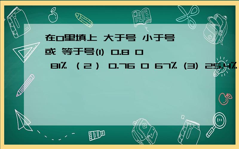 在O里填上 大于号 小于号 或 等于号(1) 0.8 O 81% （2） 0.76 O 67% (3) 25.4% O 0.255 (4) 1.25 O 125%