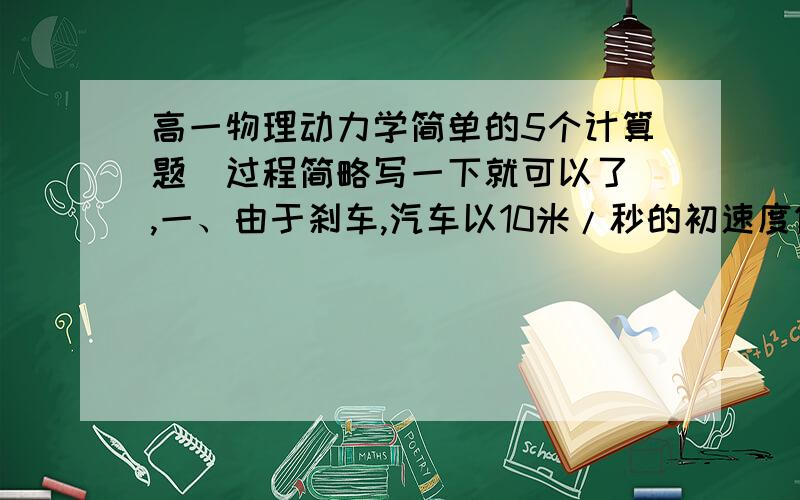 高一物理动力学简单的5个计算题（过程简略写一下就可以了）,一、由于刹车,汽车以10米/秒的初速度做匀减速直线运动,若第一秒内的平均速度为9米/秒.求：①1秒末汽车的速度；②汽车的加