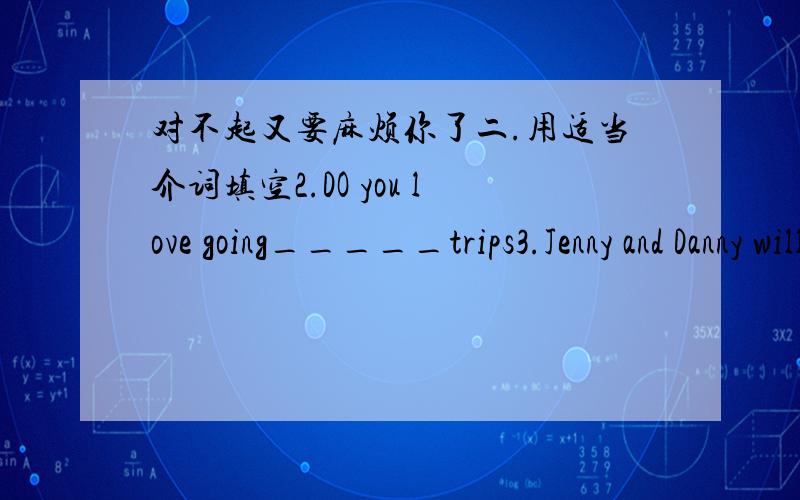 对不起又要麻烦你了二.用适当介词填空2.DO you love going_____trips3.Jenny and Danny will go back__Canada ______Saturday4.They will arriye____Shijiazhuang____Friday5.Jenny will stay ___my family___two days三.下列各有一处错误,