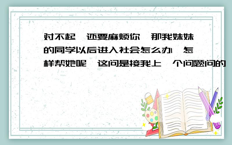 对不起,还要麻烦你,那我妹妹的同学以后进入社会怎么办,怎样帮她呢呃这问是接我上一个问题问的