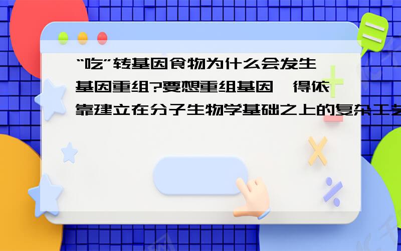 “吃”转基因食物为什么会发生基因重组?要想重组基因,得依靠建立在分子生物学基础之上的复杂工艺,难道人们仅仅吃食物就可能导致自己的基因发生重组?感觉这有点不可思议啊.虽然我是