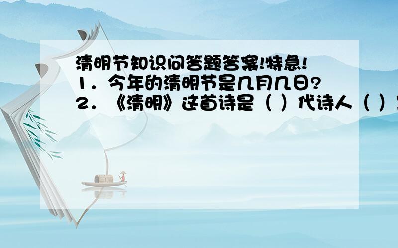 清明节知识问答题答案!特急!1．今年的清明节是几月几日?2．《清明》这首诗是（ ）代诗人（ ）写的?3．你能背几首有关清明节的诗?4．清明节在阳历的（ ）月初（ ） 5.清明节现在是否是法