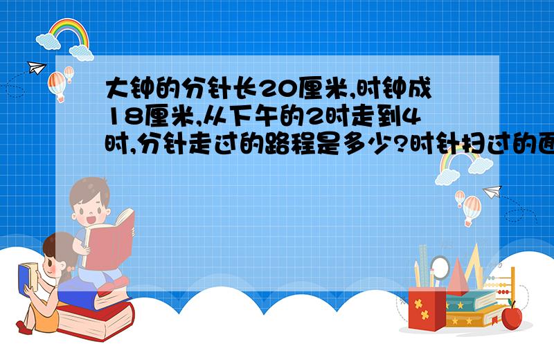 大钟的分针长20厘米,时钟成18厘米,从下午的2时走到4时,分针走过的路程是多少?时针扫过的面积是多少时针长18厘米