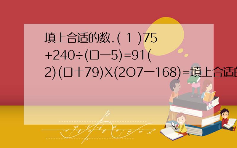 填上合适的数.( 1 )75+240÷(口一5)=91(2)(口十79)X(2O7一168)=填上合适的数.( 1 )75+240÷(口一5)=91(2)(口十79)X(2O7一168)=4680