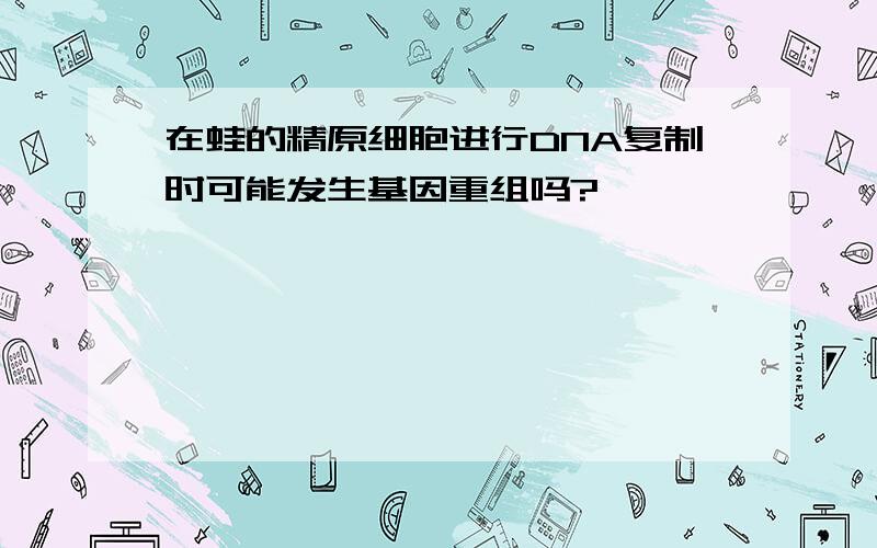 在蛙的精原细胞进行DNA复制时可能发生基因重组吗?