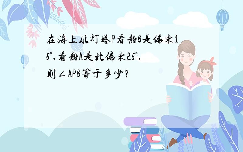 在海上从灯塔P看船B是偏东15°,看船A是北偏东25°,则∠APB等于多少?