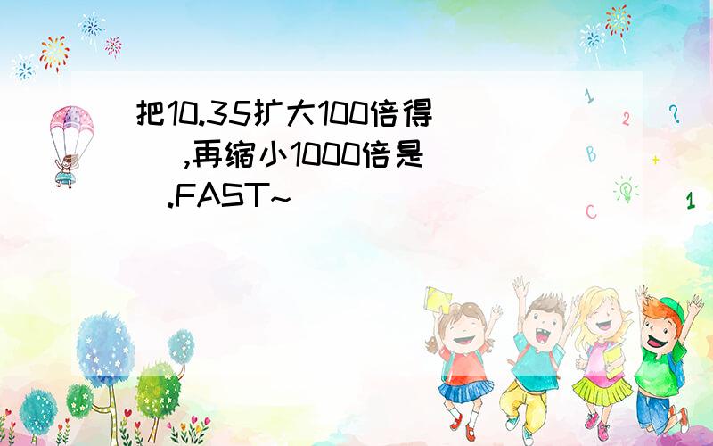 把10.35扩大100倍得( ),再缩小1000倍是( ).FAST~