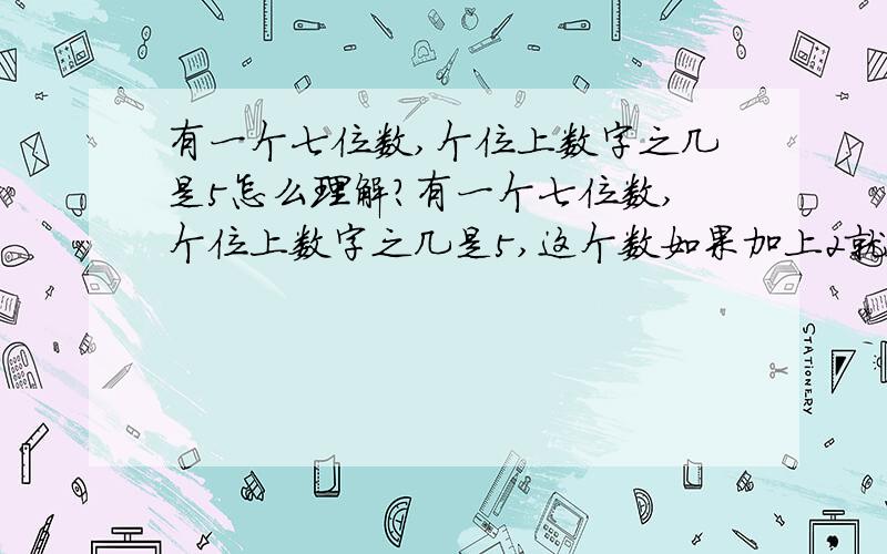 有一个七位数,个位上数字之几是5怎么理解?有一个七位数,个位上数字之几是5,这个数如果加上2就会得到一个新的七位数,这时这个新数的各位上数字之和是3,原来的数是多少?