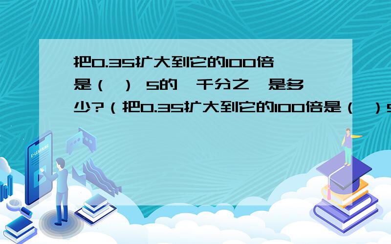 把0.35扩大到它的100倍是（ ） 5的一千分之一是多少?（把0.35扩大到它的100倍是（ ）5的一千分之一是多少?（ ）