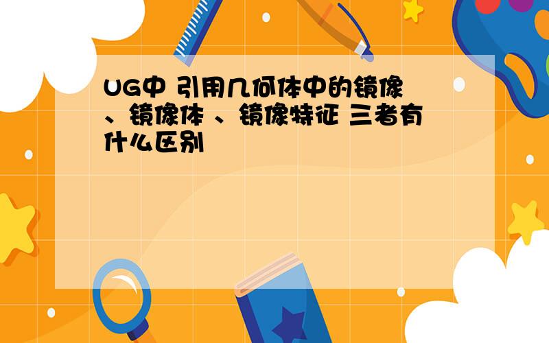 UG中 引用几何体中的镜像 、镜像体 、镜像特征 三者有什么区别