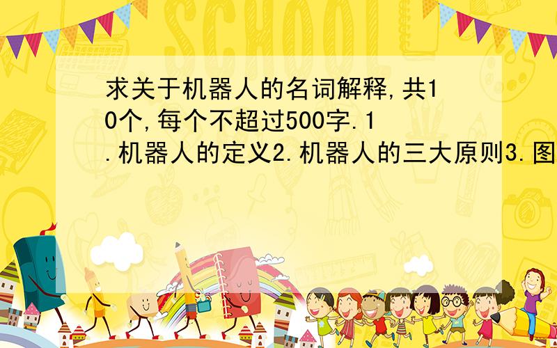 求关于机器人的名词解释,共10个,每个不超过500字.1.机器人的定义2.机器人的三大原则3.图灵测试4.自我复制5.外骨骼6.ASIMO7.CB28.极地探险9.机器鱼10.智慧机器人