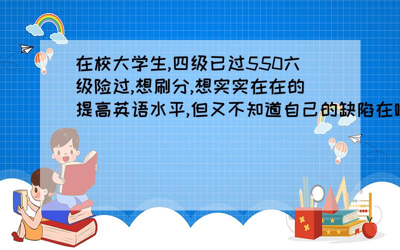 在校大学生,四级已过550六级险过,想刷分,想实实在在的提高英语水平,但又不知道自己的缺陷在哪.高中英语挺好130左右,应该不是语法掌握问题.