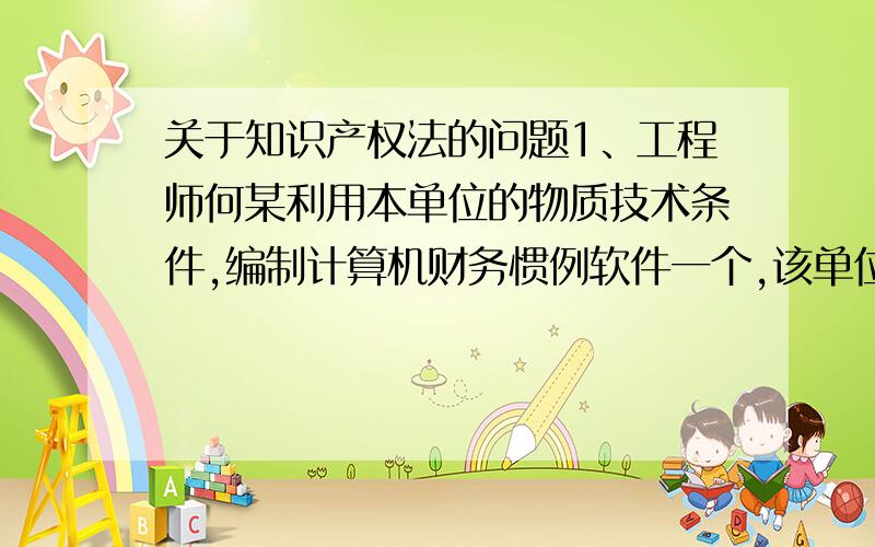 关于知识产权法的问题1、工程师何某利用本单位的物质技术条件,编制计算机财务惯例软件一个,该单位决定销售该软件,并承担全部责任.依照法律：A.该软件著作权全部归本单位享有 B.单位可