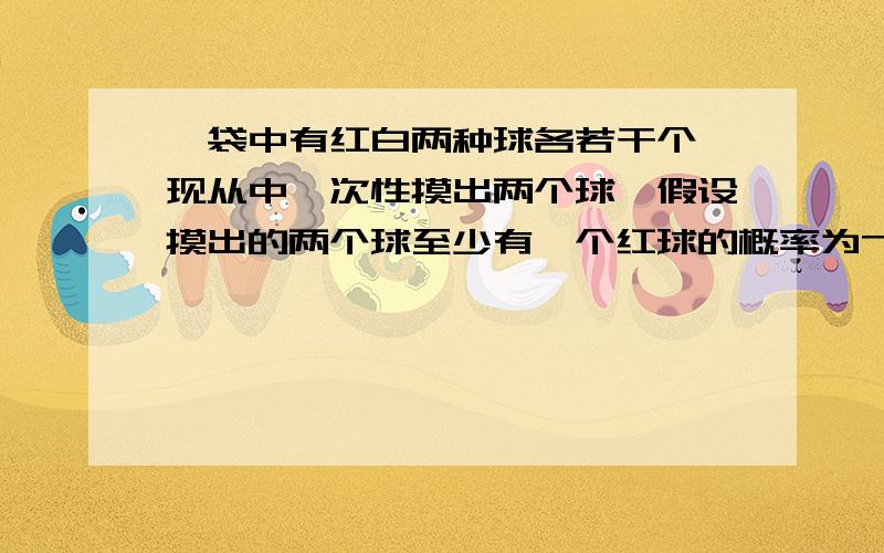 一袋中有红白两种球各若干个,现从中一次性摸出两个球,假设摸出的两个球至少有一个红球的概率为7/15,至少有一个白球的概率为13/15,求摸出的两个球恰好红球白球各一个的概率