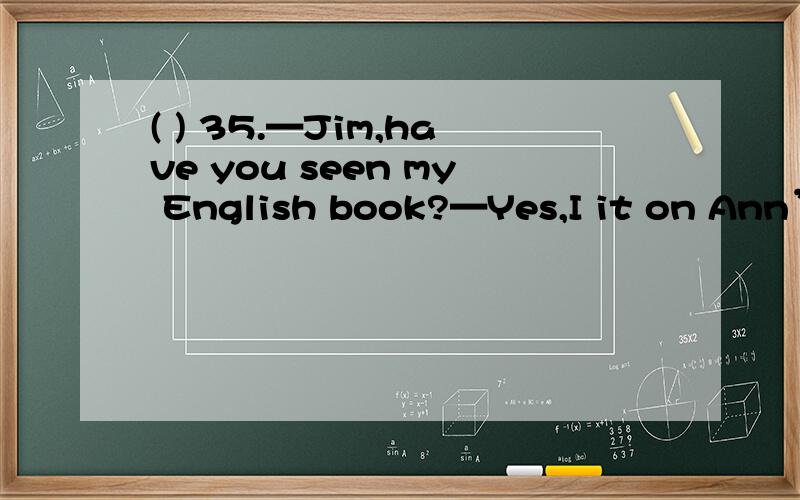 ( ) 35.—Jim,have you seen my English book?—Yes,I it on Ann’s desk five minutes ago.A.have seen B.seeC.saw D.will see( ) 36.The meeting will start in half an hour,but they haven’t get everything ready .A.ever B.alreadyC.never D.yet( ) 37.—Jo