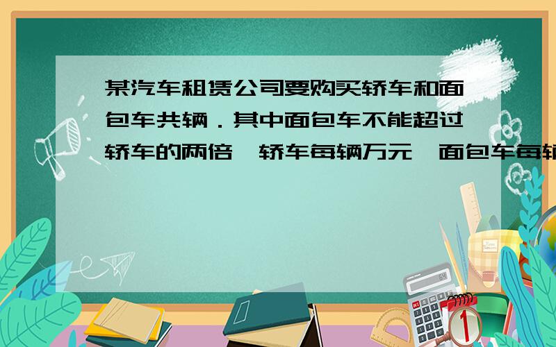 某汽车租赁公司要购买轿车和面包车共辆．其中面包车不能超过轿车的两倍,轿车每辆万元,面包车每辆万元,公司可投入的购车款不超过61万元．（1）符合公司要求的购买方案有哪几种?请说明