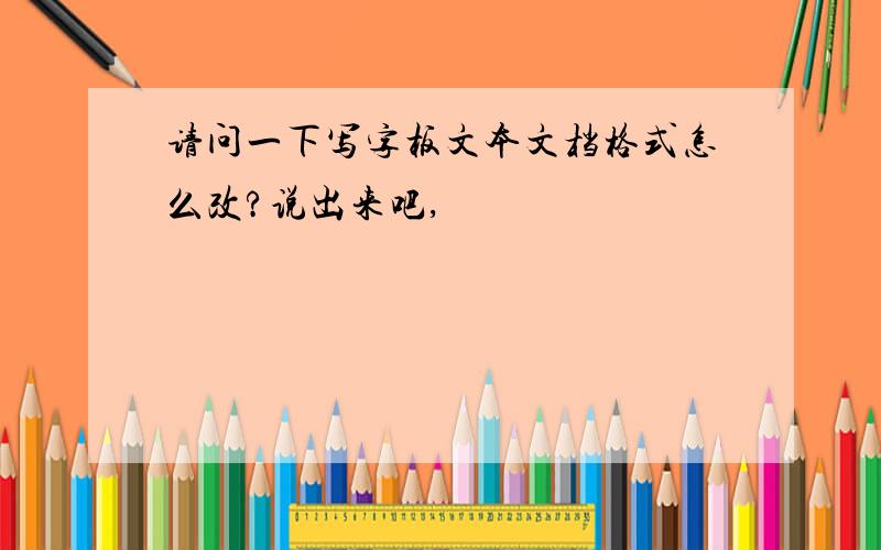 请问一下写字板文本文档格式怎么改?说出来吧,