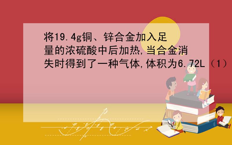 将19.4g铜、锌合金加入足量的浓硫酸中后加热,当合金消失时得到了一种气体,体积为6.72L（1）计算合金中铜、锌的物质的量之比（2）计算反应中H+减少的物质的量