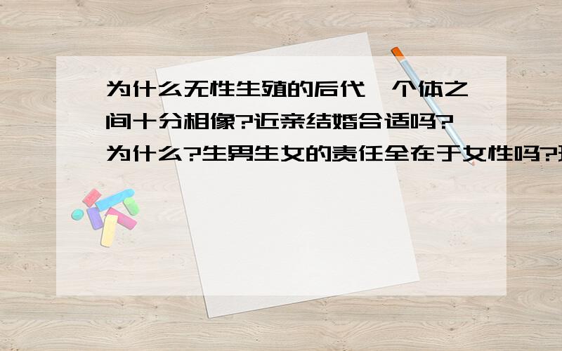 为什么无性生殖的后代,个体之间十分相像?近亲结婚合适吗?为什么?生男生女的责任全在于女性吗?理由是什么?