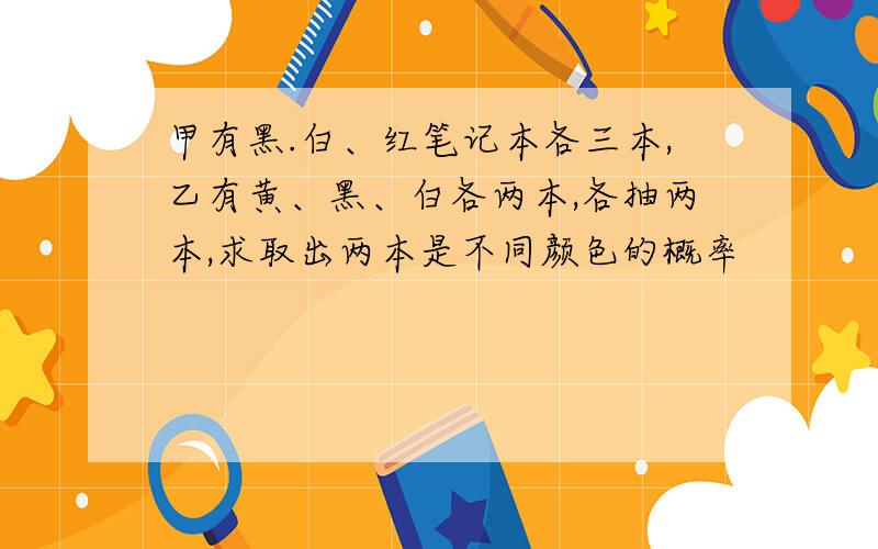 甲有黑.白、红笔记本各三本,乙有黄、黑、白各两本,各抽两本,求取出两本是不同颜色的概率