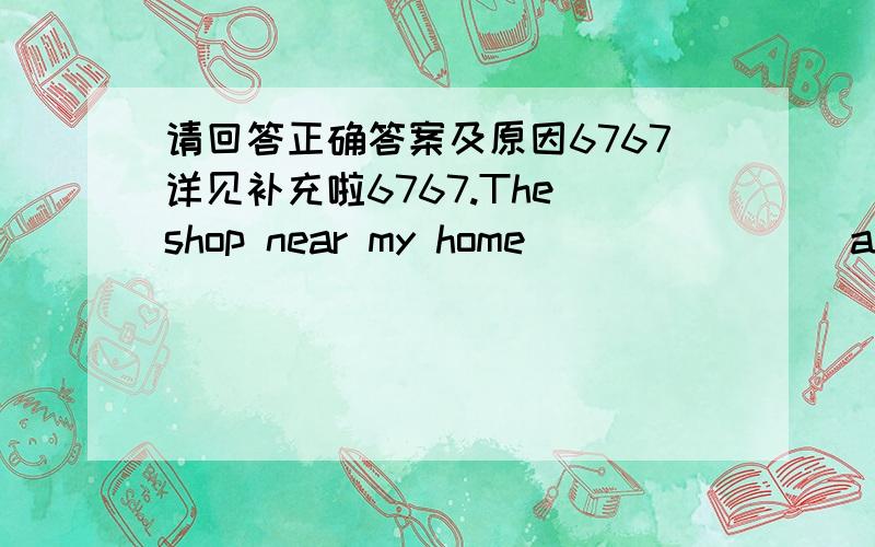 请回答正确答案及原因6767详见补充啦6767.The shop near my home _______ at seven in the morning and it _______ for twelve hours a day.A.is open; opens B.opens; is open C.is opening; is open D.opens; is opening