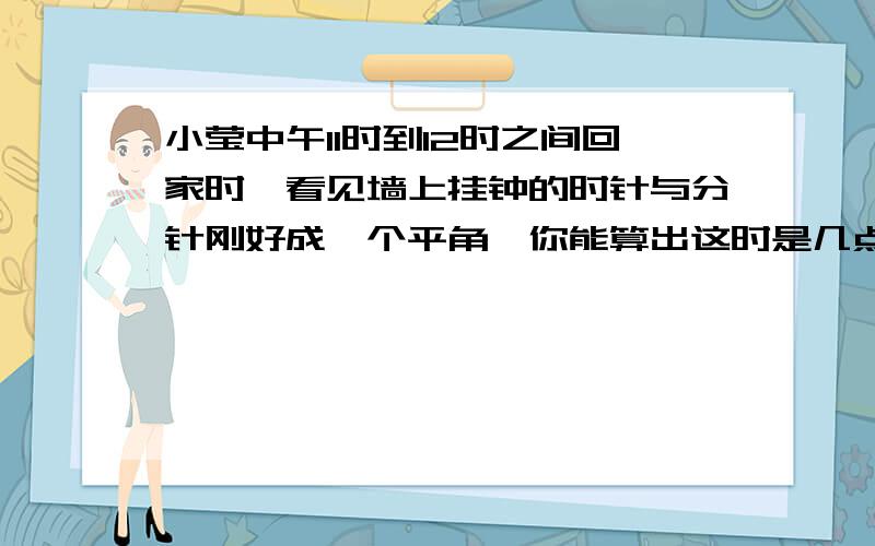 小莹中午11时到12时之间回家时,看见墙上挂钟的时针与分针刚好成一个平角,你能算出这时是几点吗/