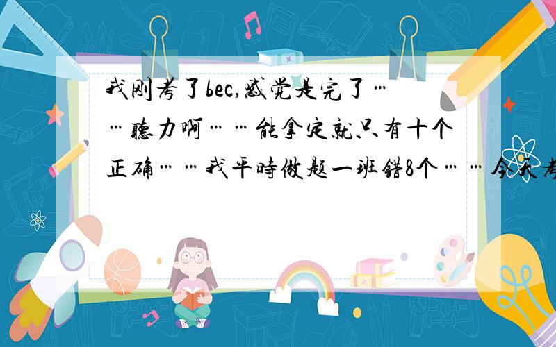 我刚考了bec,感觉是完了……听力啊……能拿定就只有十个正确……我平时做题一班错8个……今天考试真紧张啊,阅读也没有平时感觉好,改错很烂,虽然我朋友说简单,写作发挥正常,口语觉得还