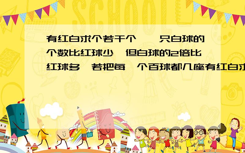 有红白求个若干个,一只白球的个数比红球少,但白球的2倍比红球多,若把每一个百球都几座有红白求个若干个,一只白球的个数比红球少,但白球的2倍比红球多,若把每一个白球都记作2,每一个红