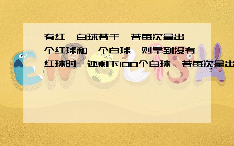 有红,白球若干,若每次拿出一个红球和一个白球,则拿到没有红球时,还剩下100个白球,若每次拿出1个红球和3个白球,则拿到没有白球时,还剩下100个红球,问这堆红球、白球共有多少个