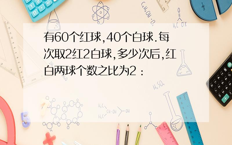 有60个红球,40个白球.每次取2红2白球,多少次后,红白两球个数之比为2：