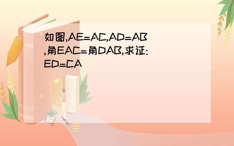 如图,AE=AC,AD=AB,角EAC=角DAB,求证:ED=CA